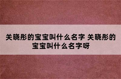 关晓彤的宝宝叫什么名字 关晓彤的宝宝叫什么名字呀